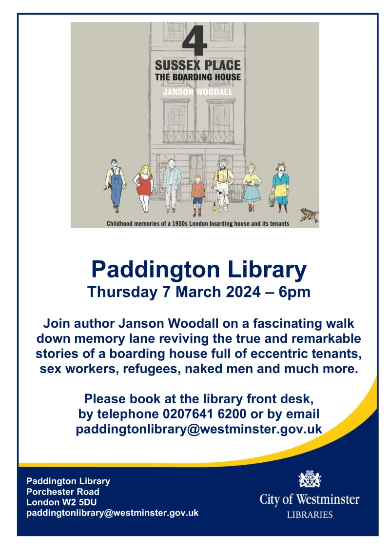 A Paddington Childhood A Talk by Jnson Woodall Paddington Library Porchester Road London W2 5DU Thursday 7 March 2024 – 6pm Join author Janson Woodall on a fascinating walk down memory lane reviving the true and remarkable stories of a boarding house full of eccentric tenants, sex workers, refugees, naked men and much more. Please book at the library front desk, by telephone 0207641 6200 or by email paddingtonlibrary@westminster.gov.uk paddingtonlibrary@westminster.gov.uk 