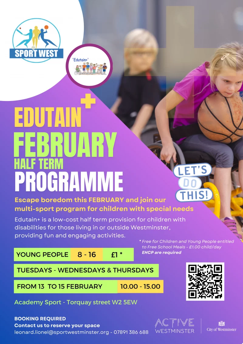 Escape boredom this FEBRUARY and join our multi-sport program for children with special needs YOUNG PEOPLE 8 - 16 £1 * FROM 13 TO 15 FEBRUARY TUESDAYS - WEDNESDAYS & THURSDAYS Edutain+ is a low-cost half term provision for children with disabilities for those living in or outside Westminster, providing fun and engaging activities. BOOKING REQUIRED Contact us to reserve your space leonard.lionel@sportwestminster.org - 07891 386 688 * Free for Children and Young People entitled to Free School Meals - £1.00 child/day EHCP are required Academy Sport - Torquay street W2 5EW 10.00 - 15.00 https://docs.google.com/forms/d/e/1FAIpQLScfAGQpIin8ANJjFWLoFTx887FNyP2K9GykC1EYrxnKH9vSUw/viewform