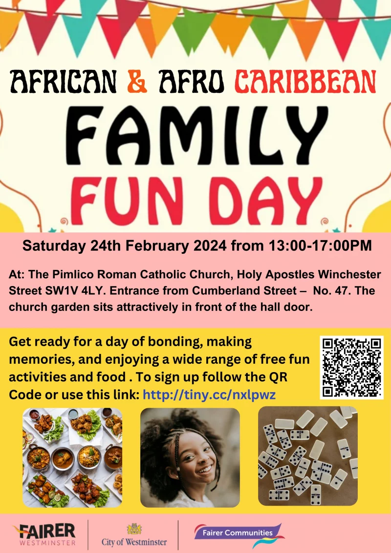 African & Afro Caribbean - Family Fun Day Saturday 24th February 2024 from 13:00 - 17:00 PM  At: The Pimlico Roman Catholic Church, Holy Apostles Winchester Street SW1V 4LY. Entrance from Cumberland Street – No. 47. The church garden sits attractively in front of the hall door. Get ready for a day of bonding, making memories, and enjoying a wide range of free fun activities and food . To sign up follow the QR Code or use this link: http://tiny.cc/nxlpwz