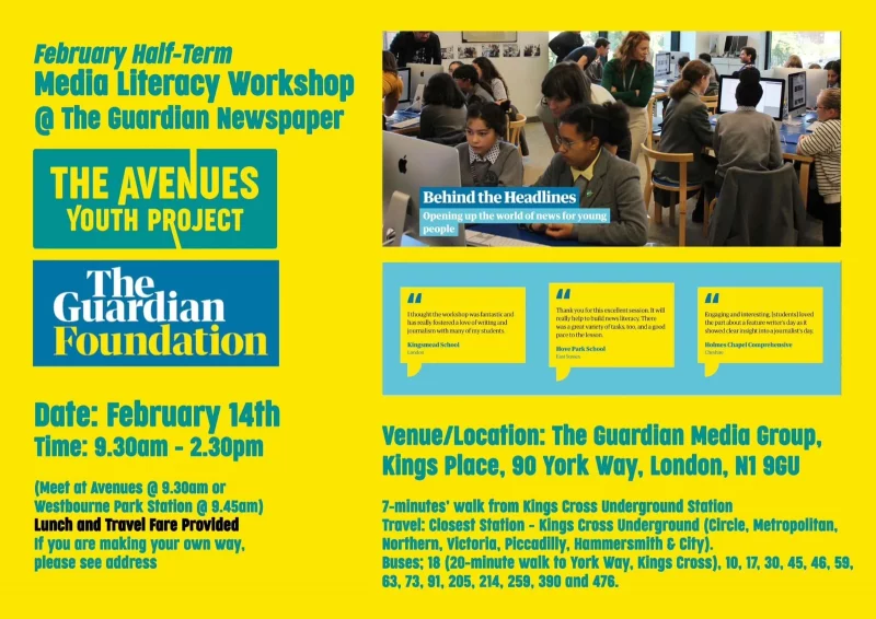 February Half-term Media Literacy Workshop @ The Guardian Newspaper THE AVENUES YOUTH PROJECT The Guardian Foundation Date: February 14th Time: 9.30am - 2.30pm ( Meet at Avenues @ 9.30am or westbourne Park Station @ 9.45am ) Lunch and Travel Fare Provlded If you are making your own way, please see address Behindt The Headlines Opening up the world of news for young people I thought the workshop was fantastic and has really fostered a love of writing and journalism with many of my students. Kingsmead School, London Thank you for this excellent session It will really help to build news literacy. There was a great variety of tasks too, and a good pace to the lesson. Hove Park School, East Sussex Engaging and interesting [students) loved the part alx»ut a feature writer's day as it showed clear insight into a journalist's day. Holmes Chapel Comprehensive, Cheshire venue/LocatIon: The Guardian Media Group, Kings Place, 90 York way, London, Nl 9GU 7-minutes' walk from Kings cross underground station Travel: closest station - Kings cross Underground (circle, Metropolitan, Northern, Victoria, Piccadilly, Hammersmith & city). Buses; 18 (20-mlnute walk to York way, Kings cross), 10, 17, 30, 45, 46, 59, 63, 73, 91, 205, 214, 259, 390 and 476.