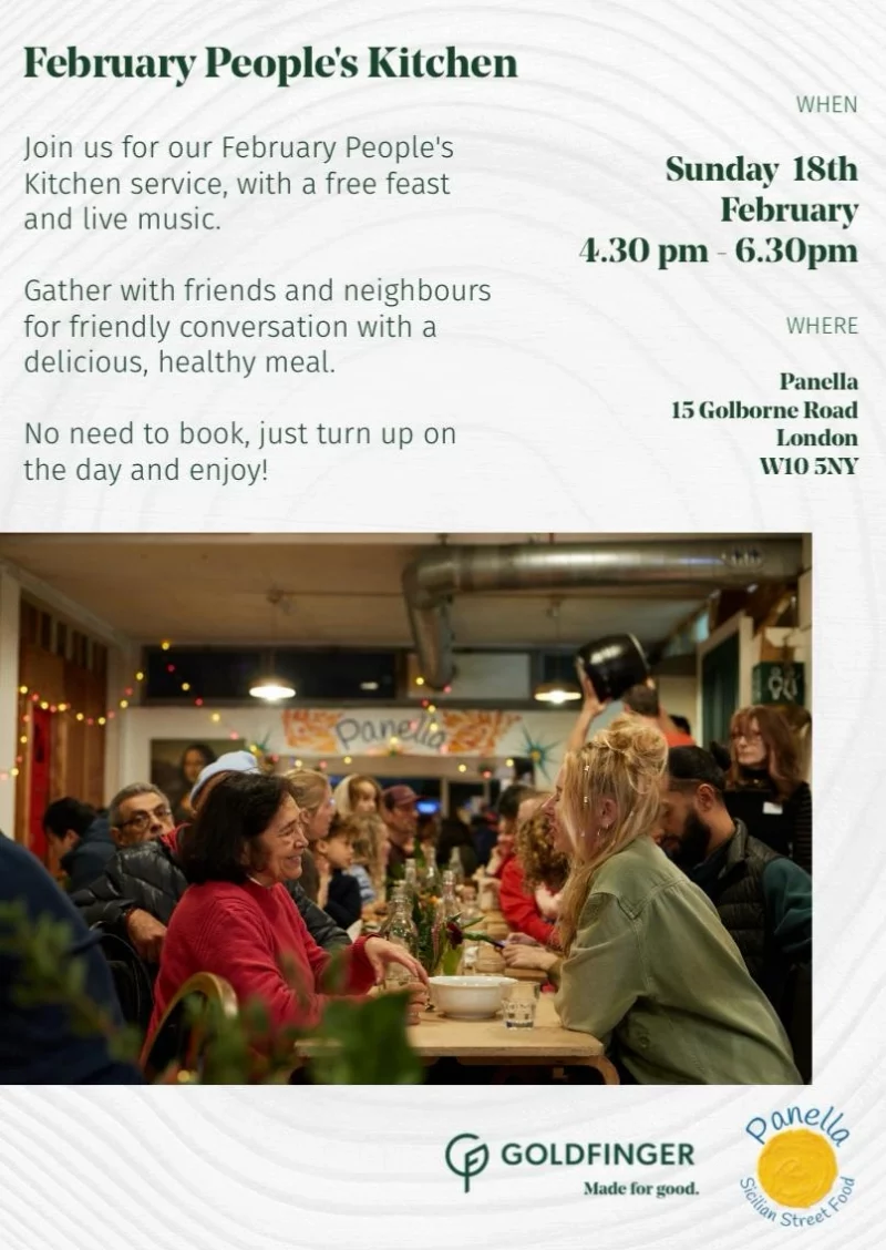 February People's Kitchen Join us for our February People's Kitchen service, with a free feast and live music. Gather with friends and neighbours for friendly conversation with a delicious, healthy meal. No need to book, just turn up on the day and enjoy! WHEN Sunday 18th February 4.30 pm - 6.30 pm WHERE Panella 15 Golborne Road London W10 5NY GOLDFINGER - Made for good. Panella - Sicilian Street Food