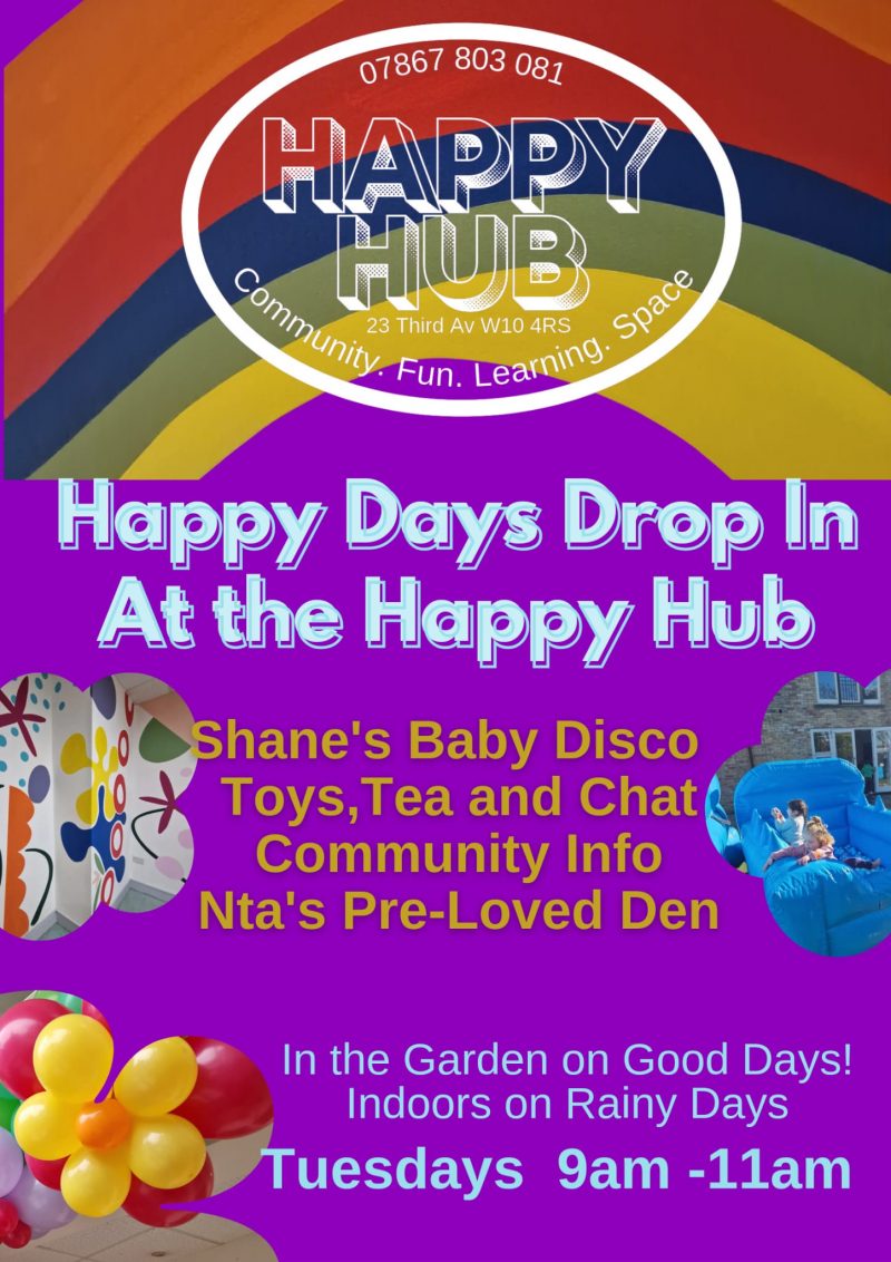07867 803 081 Happy Hub 23 Third Avenue WIO 4RS Community. Fun. Learning. Space Happy Days Drop In At the Happy Hub Shane's Baby Disco Toys, Tea and Chat Community Info Nta's Pre-Loved Den In the Garden on Good Days! Indoors on Rainy Days Tuesdays 9 am - ll am