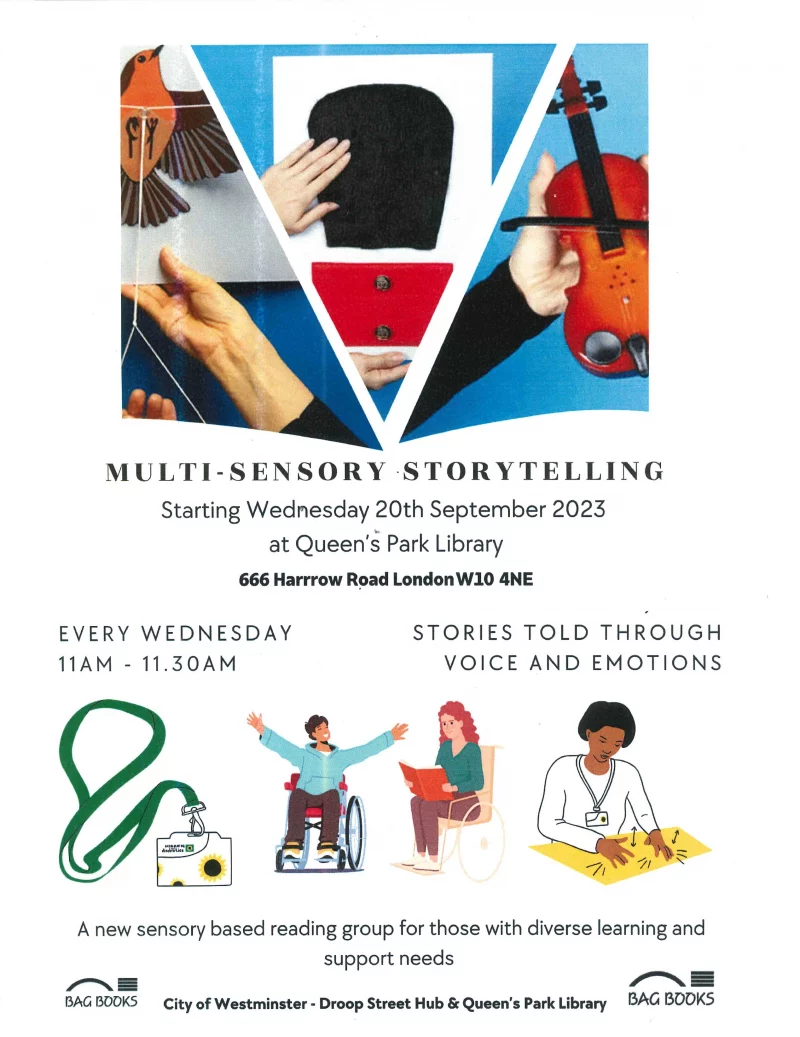 MULTI-SENSORY STORYTELLING Starting Wednesday 20th September 2023 at Queen's Park Library, 666 Harrrow Road London W10 4NE EVERY WEDNESDAY 11 AM - 11.30 AM STORIES TOLD THROUGH VOICE AND EMOTIONS A new sensory based reading group for those with diverse learning and support needs City of Westminster - Droop Street Hub & Queen's Park Library BAG BOOKS