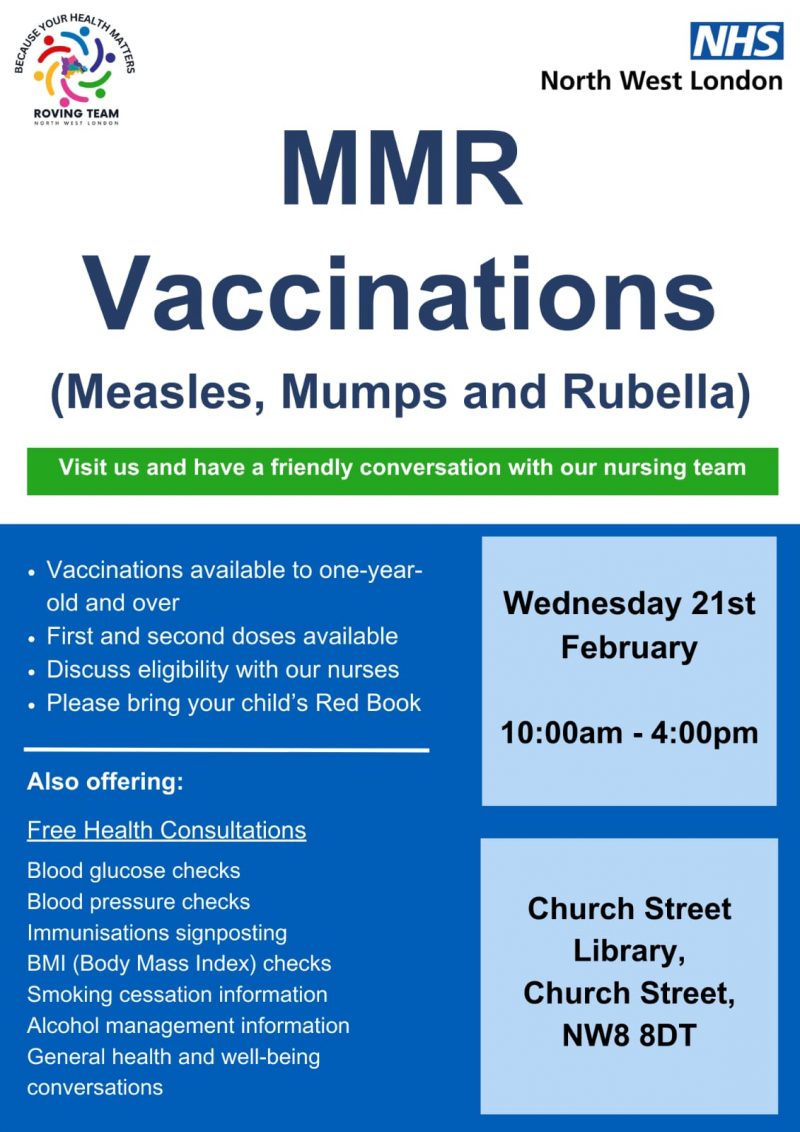 Because Your Health Matters Roving Team Norht West London NHS North West London MMR Vaccinations (Measles, Mumps and Rubella) Visit us and have a friendly conversation with our nursing team • Vaccinations available to one-year-old and over • First and second doses available • Discuss eligibility with our nurses • Please bring your child's Red Book Also offering: Free Health Consultations Blood glucose checks Blood pressure checks Immunisations signposting BMI (Body Mass Index) checks Smoking cessation information Alcohol management information General health and well-being conversations Wednesday 21st February 10:00 am - 4:00 pm Church Street Library, Church Street, NW8 8DT