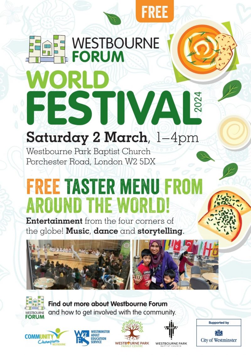 FREE WESTBOURNE FORUM WORLD FESTIVAL 2024 Saturday 2 March 1—4 pm Westbourne Park Baptist Church Porchester Road, London W2 5DX FREE TASTER MENU FROM AROUND WORLD! Entertainment from the four corners of the globe! Music, dance and storytelling. Find out more about Westbourne Forum and how to get involved with the community. WESTBOURNE FORUM COMMUNITY CHAMPIONS WESTBOURNE WESTMINSTR ADULT EDUCATION SERVICE WESTBOURNE PARK FAMILY CENTRE WESTBOURNE PARK BSPTIDT CHURCH Supported by City of Westminster