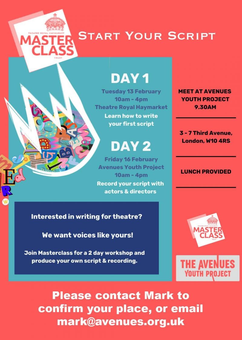 Start Your Script DAY 1 Tuesday 13 February 10am - 4pm Theatre Royal Haymarket Learn how to write your first script DAY 2 Friday 16 February Avenues Youth Project 10am - 4pm Record your script with actors & directors Interested in writing for theatre? We want voices like yours! Join Masterclass for a 2 day workshop and produce your own script & recording. MEET AT AVENUES YOUTH PROJECT 9.30 AM 3 - 7 Third Avenue, London, WIO 4RS LUNCH PROVIDED THEATRE ROYAL HAYMARKET MASTERCLASS THE AVENUES YOUTH PROJECT Please contact Mark to confirm your place, or email mark@avenues.org.uk