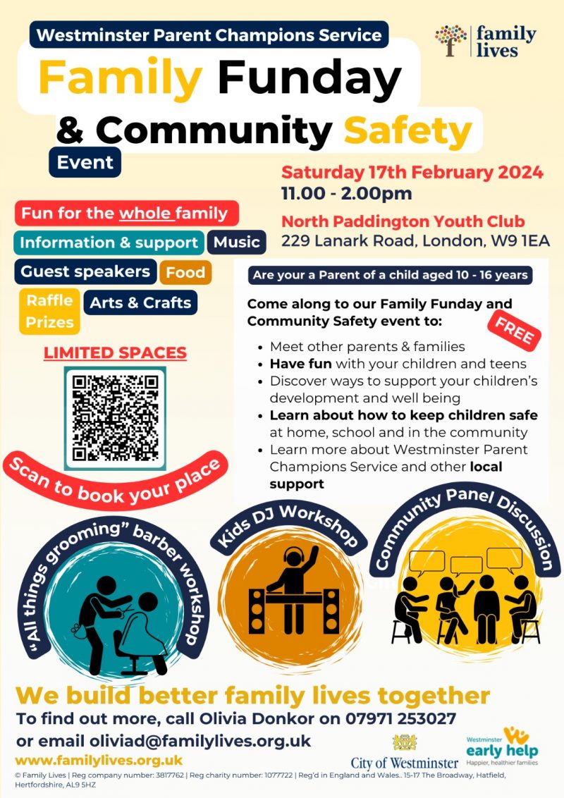 Westminster Parent Champions Service family lives Family Funday and Community Safety Event Saturday 17th February 2024 11.00 - 2.OO pm North Paddington Youth Club 229 Lanark Road, London, W9 IEA FREE Fun for the whole family Information & support Music Guest speakers Food Raffle Arts & Crafts Prizes LIMITED SPACES Scan to book your Are your a Parent of a child aged IO - 16 years Come along to our Family Funday and Community Safety event to: • Meet other parents and families • Have fun with your children and teens • Discover ways to support your children's development and well being • Learn about how to keep children safe at home, school and in the community • Learn more about Westminster Parent Champions Service and other local support "All things grooming" barber workshop Kids DJ Workshop Community Panel Discussion We build better family lives together To find out more, call Olivia Donkor on 07971 253 027 or email oliviad@familylives.org.uk www.familylives.org.uk City of Westminster Westminster early help - Happier. healther familes © Family Lives | Reg company number: 3817762 | Reg charity number: 1077722 | Reg'd in England and Wales. 15 - 17 The Broadway, Hatfield, Hertfordshire, AL9 5HZ