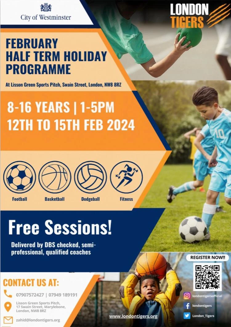 LONDON TIGER FEBRUARY HALF TERM HOLIDAY PROGRAMME At Lisson Green Sports Pitch, Swain Street, London, NW8 8RZ 8 - 16 YEARS | 1 - 5 PM 12TH TO 15TH FEB 2024 Football Basketball Dodgeball Fitness Free Sessions! Delivered by DBS checked, semi-professional, qualified coaches CONTACT US AT: 07907 572 427 | 07949 189 191 Lisson Green Sports Pitch. 17 Swam Street. Marylebone. London. NW8 8RZ https://www.londontigers.org zahid@londontigers.org REGISTER NOW!! https://instagram.com/londontigersofficial https://facebook.com/londontigers https://twitter.com/London_Tigers City of Westminster