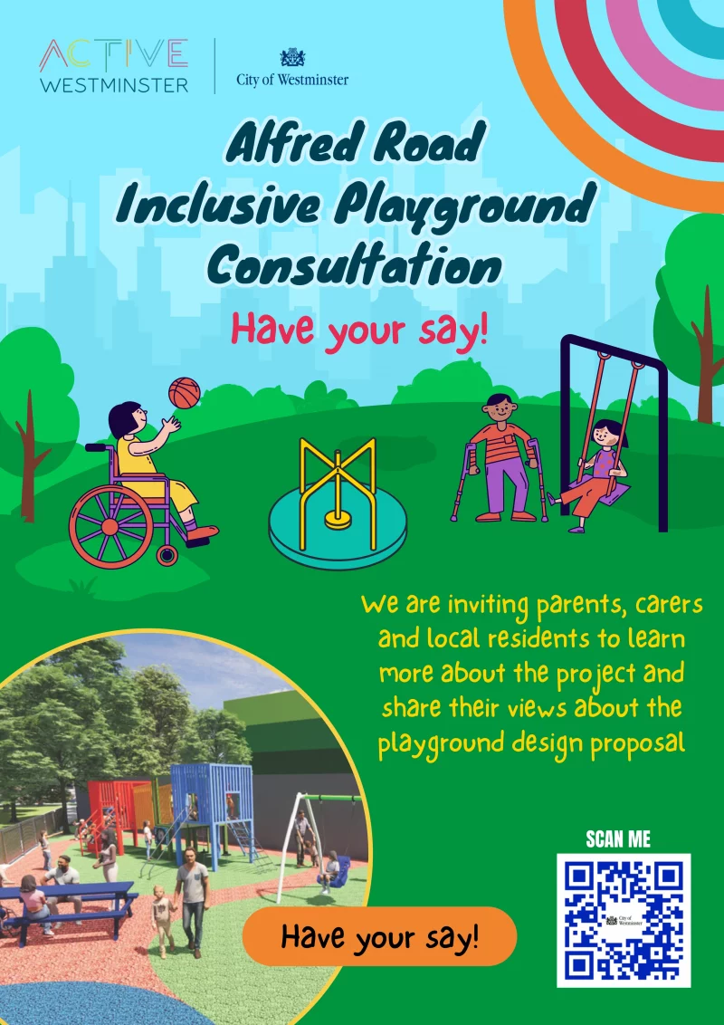 ACTIVE WESTMINSTER
City of Westminster
Alfred Road - Inclusive Playground Consultation
Have your say!
we are inviting parents, carers and local residents to learn more about the project and share their views about the playground design proposal
SCAN ME
Have your say!