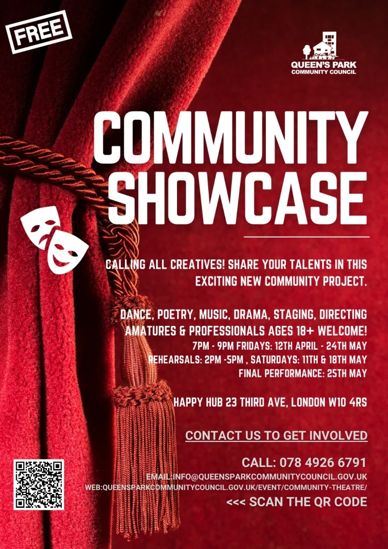QUEEN'S PARK COMMUNITY COUNCIL COMMUNITY SHOWCASE CALLING ALL CREATIVES! SHARE YOUR TALENTS IN THIS EXCITING NEW COMMUNITY PROJECT. DANCE, POETRY, MUSIC, DRAMA, STAGING, DIRECTING AM TURES 6 PROFESSIONALS AGES 18+ WELCOME! 7 - 9 PM FRIDAYS: 12TH APRIL - 24TH MAY REHEARSALS: 2 PM . SATURDAYS: 11TH 6 18TH MAY FINAL PERFORMANCE: 25TH MAY HAPPY HUB 23 THIRO AVE, LONDON W10 4RS CONTACT US TO GET INVOLVED CALL: 078 4926 6791 INFO@QUEENSPARKCOMMUNITYCOUNCIL.GOV.UK WEB: HTTPS://QUEENSPARKCOMMUNITYCOUNCIL.GOV.UK/EVENT/COMMUNITY-THEATRE/ SCAN THE QR CODE