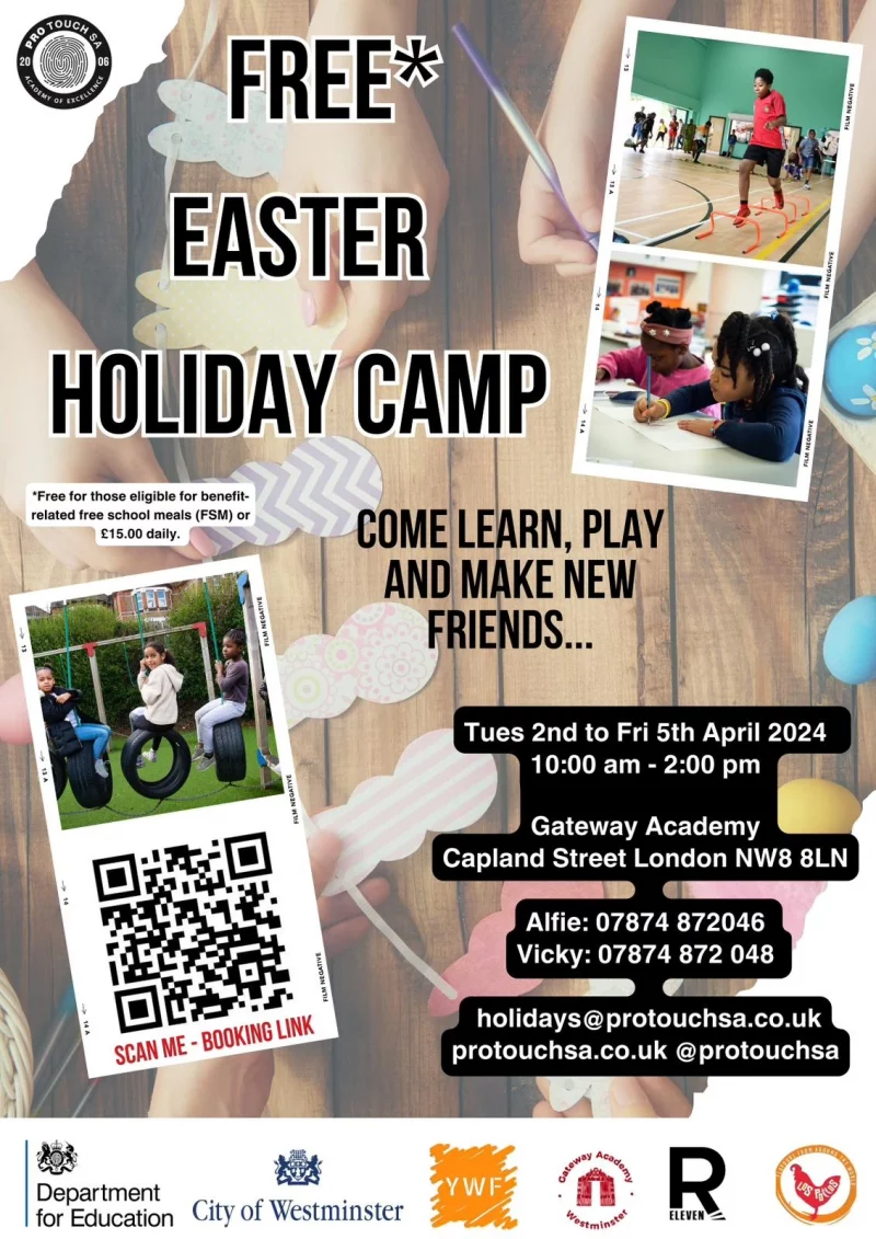 Free Easter Holiday Camp *Free for those eligible for benefit-related free school meals (FSM) or £15.00 daily. SCAN THE BOOKING LINK COME LEARN, PLAY AND MAKE NEW FRIENDS... Tues 2nd to Fri 5th April 2024 10:00 am - 2:00 pm Gateway Academy Capland Street London NW8 8LN Alfie: 07874 872046 Vicky: 07874 872 048 holidays@protouchsa.co.uk protouchsa.co.uk @protouchsa Department for Education City of Westminster Young Westminster Foundation Gateway Academy Westminster R Eleven