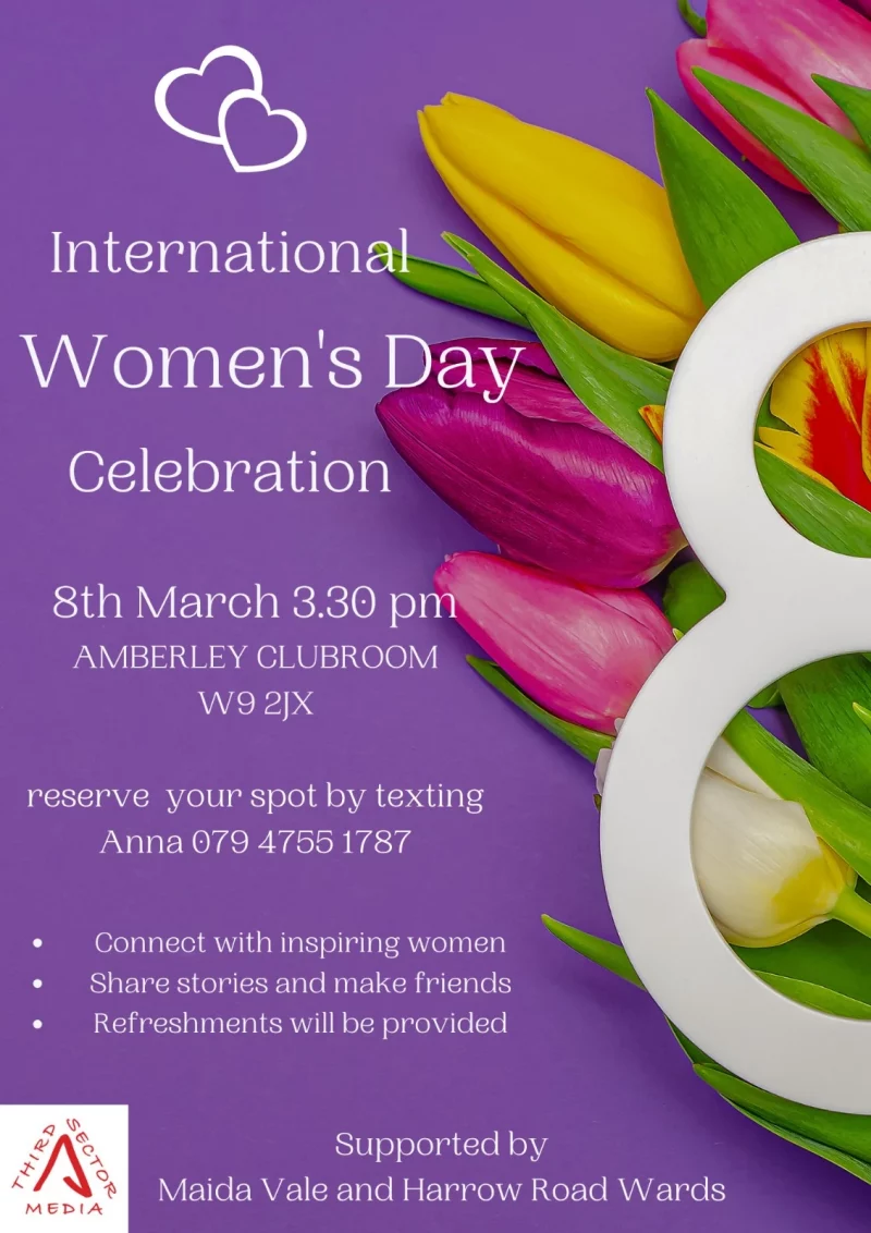 International Women's Day Celebration 8th March 3.30 pm AMBERLEY CLUBROOM W9 2JX reserve your spot by texting Anna 079 4755 1787 • Connect with inspiring women • Shape stories and make friends • Refreshments will be provided Supported by Maida Vale and Harrow Road Wards