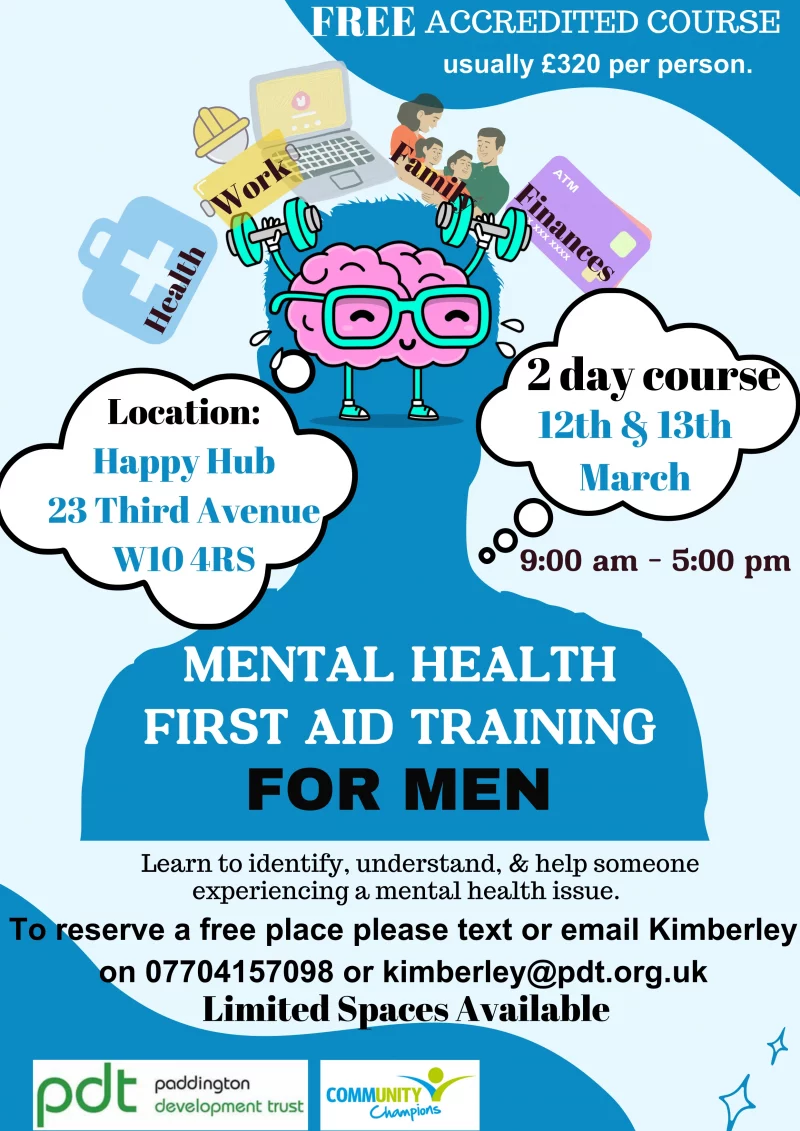 Mental Health First Aid Training For Men

Learn to identify, understand, & help someone experiencing a mental health issue.

FREE ACCREDITED COURSE 
usually £320 per person. 

Health • Work • Finances • Family

2 day course 
12th & 13th March 
9:00 am - 5:00 pm 

To reserve a free place please text or email Kimberley on 07704157098 or kimberley@pdt.org.uk 
Limited Spaces Available 

Location: Happy Hub, 23 Third Avenue W10 4RS 

pdt - Paddington Development Trust
Community Champions