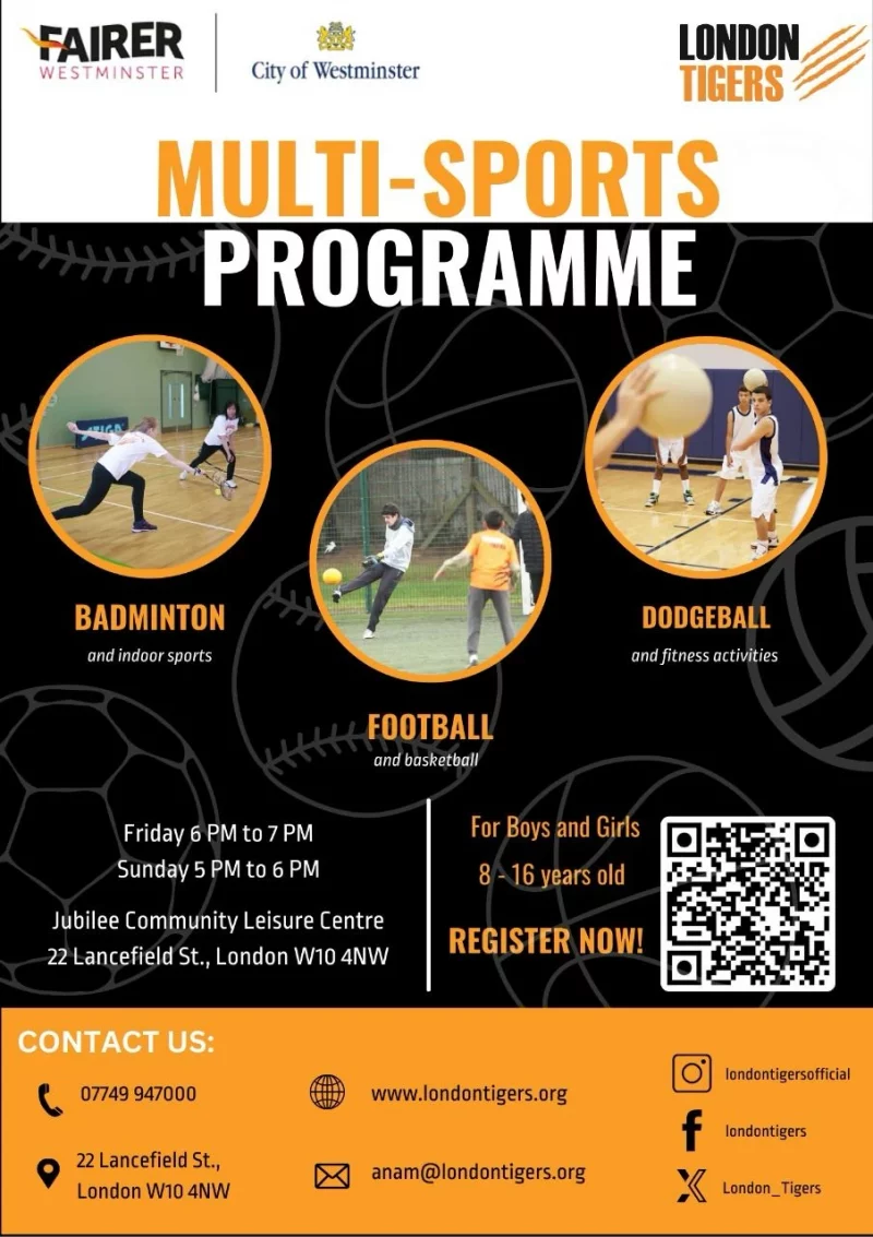 FAIRER WESTMINSTER PROGRAMME City of Westminster LONDON TIGERS MULTI-SPORTS PROGRAMME BADMINTON and indoor sports FOOTBALL and basketball DODGEBALL and fitness activities Friday 6 PM to 7 PM Sunday 5 PM to 6 PM Jubilee Community Leisure Centre, 22 Lancefield Street, London W10 4NW For Boys and Girls 8 - 16 years old REGISTER NOW! CONTACT US: 07749 947000 22 Lancefield Street, London W10 4NW www.londontigers.org anam@londontigers.org londontigersofficial https://www.facebook.com/londontigers https://twitter.com/London_Tigers