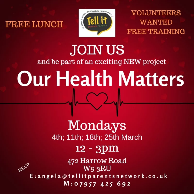 FREE LUNCH VOLUNTEERS WANTED FREE TRAINING Tell it parents network "It takes a whole community to raise a child...." JOIN US and be part of an exciting NEW project Our Health Matters Mondays 4th; 11th; 18th; 25th March 12 - 3 pm 472 Harrow Road W9 3RU E: angela@tellitparentsnetwork.co.uk M: 07957 425 692