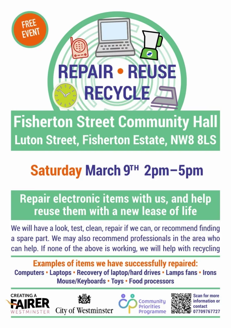Repair • Reuse • Recycle Fisherton Street Community Hall Luton Street, Fisherton Estate, NW8 8LS Saturday March 9th 2 pm - 5 pm Repair electronic items with us, and help reuse them with a new lease of life We will have a look, test, clean, repair if we can, or recommend finding a spare part. We may also recommend professionals in the area who can help. If none of the above is working, we will help with recycling Examples of items we have successfully repaired: Computers • Laptops • Recovery of laptop/hard drives • Lamps fans • Irons • Mouse/Keyboards • Toys • Food processors FAIRER WESTMINSTER City of Westminster Community Priorities Programme Scan for more information or contact 07709 767 727 https://sites.google.com/view/churchstreetrepair