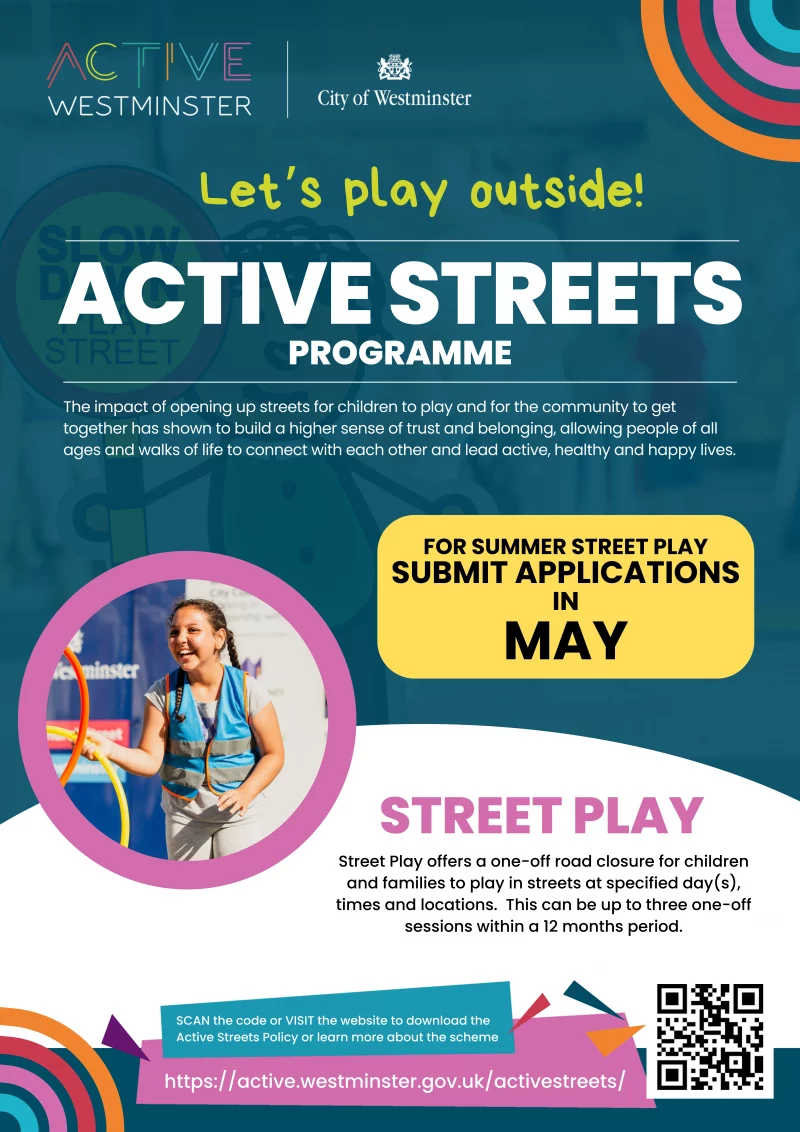ACTIVE WESTMINSTER
City of Westminster

Let's play outside!
ACTIVE STREETS PROGRAMME
The impact of opening up streets for children to play and for the community to get together has shown to build a higher sense of trust and belonging, allowing people of all ages and walks of life to connect with each other and lead active, healthy and happy lives.

FOR SUMMER STREET PLAY
SUBMIT APPLICATIONS IN MAY

STREET PLAY
Street Play offers a one-off road closure for children and families to play in streets at specified day(s), times and locations. This can be up to three one-off sessions within a 12 months period.

SCAN the code or VISIT the website to download the Active Streets Policy or learn more about the scheme
https://active.westminster.gov.uk/activestreets/