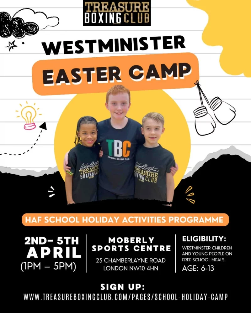 Treasure Boxing Club WESTMINISTER EASTER CAMP HAF SCHOOL HOLIDAY ACTIVITIES PROGRAMME 2ND- 5TH APRIL ( 1 PM - 5 PM ) MOBERLY SPORTS CENTRE 25 CHAMBERLAYNE ROAD LONDON NW10 4HN ELIGIBILITY: WESTMINSTER CHILDREN AND YOUNG PEOPLE ON FREE SCHOOL MEALS. AGE: 6 - 13 SIGN UP: www.treasureboxingclub.com/pages/school-holiday-camp