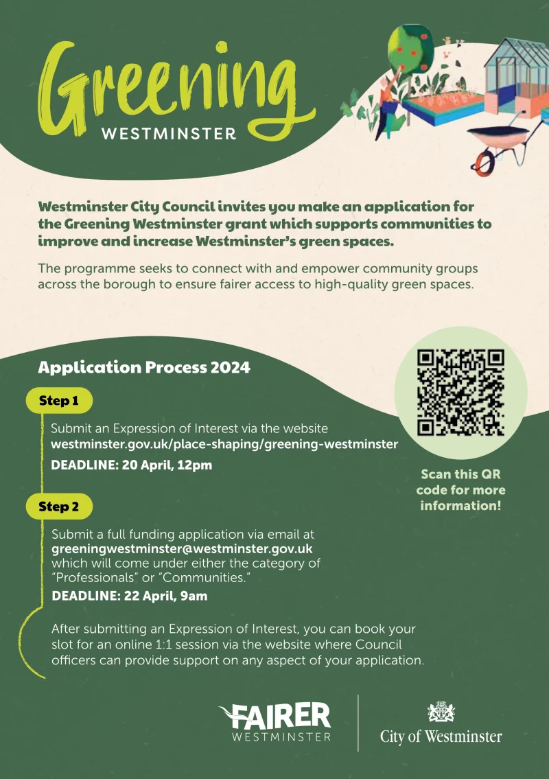 Greening Westminster

Westminster City Council invites you make an application for the Greening Westminster grant which supports communities to improve and increase Westminster’s green spaces. 

The programme seeks to connect with and empower community groups across the borough to ensure fairer access to high-quality green spaces. 

Scan this QR code for more information! 

Application Process 2024 

Step 1
Submit an Expression of Interest via the website westminster.gov.uk/place-shaping/greening-westminster 

DEADLINE: 20 April, 12pm 

Step 2
Submit a full funding application via email at greeningwestminster@westminster.gov.uk which will come under either the category of 
Professionals” or “Communities.” 

DEADLINE: 22 April, 9am 

After submitting an Expression of Interest, you can book your slot for an online 1:1 session via the website where Council officers can provide support on any aspect of your application.

Fairer Westminster
City of Westminster