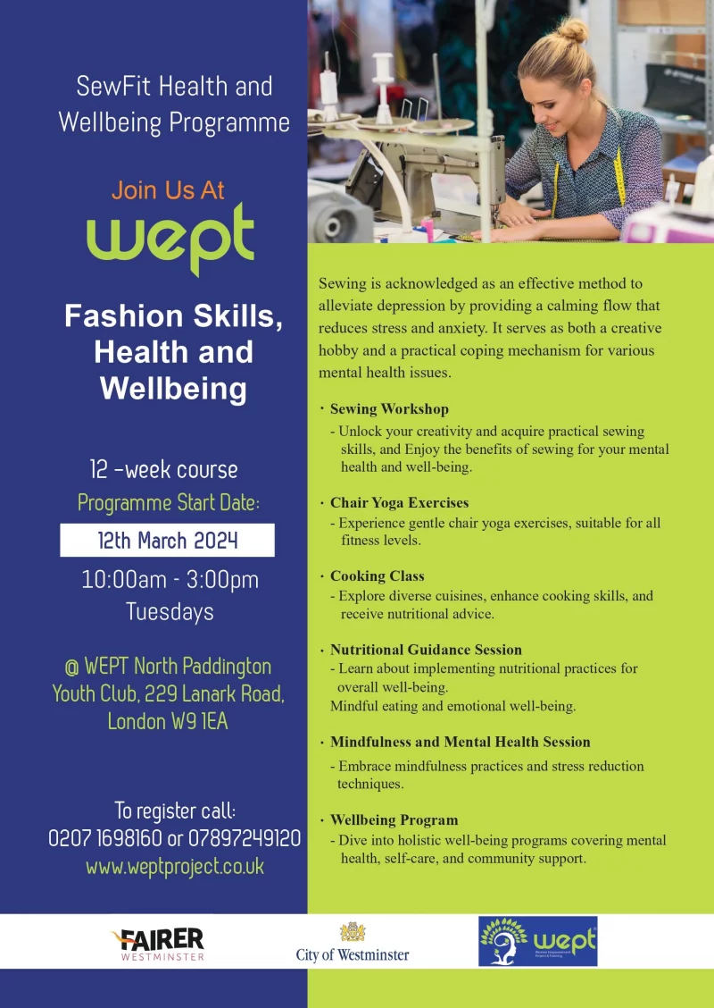 SewFit Health and Wellbeing Programme Join Us At wept Fashion Skills, Health and Wellbeing 12 -week course Programme Start Date: 12th March 202M 10:OO am - 3:00 pm Tuesdays @ WEPT North Paddington Youth Club, 229 Lanark Road, London IEA To register call: 020 7169 8160 or 07897 249 120 www.weptproject.co.uk Sewing is acknowledged as an effective method to alleviate depression by providing a calming now that reduces stress and anxiety. It serves as both a creative hobby and a practical coping mechanism for various mental health issues • Sewing Workshop Unlock your creativity and acqu•re practical sewing skills, and Enjoy the benefits of sewing for your mental health and well-being. • Chair Yoga Exercises Experience gentle choir yoga exercises. suitable for all fitness levels. • Cooking class Explore diverse cuisines, enhance cooking skills. and receive nutritional advice. • Nutritional Guidance Session Learn about implementing nutritional practices for overall well-being. Mindfull eating and emotionol well-being. • Mindfulncss and Mental Health Session Embrace mindfulness practices and stress reductuon techniques. • Wellbeing Program Dive Into holistic well-being programs coverung mental health, self-core, and community support.