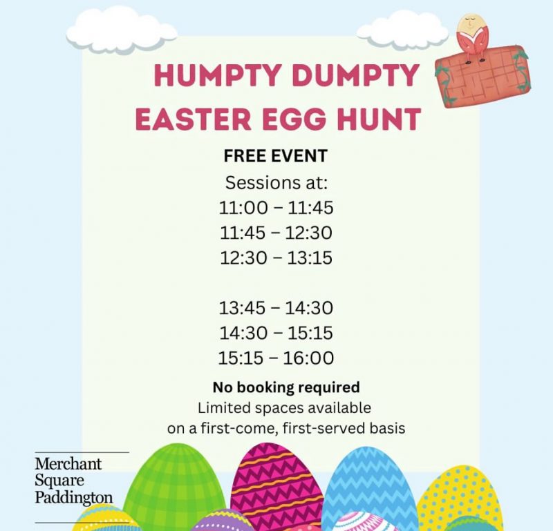 HUMPTY DUMPTY EASTER EGG HUNT FREE EVENT Sessions at: 11:00 - 11:45 11:45 - 12:30 12:30 - 13:15 13:45 - 14:30 14:30 - 15:15 15:15 - 16:00 No booking required Limited spaces available on a first-come, first-served basis Merchant Square Paddington