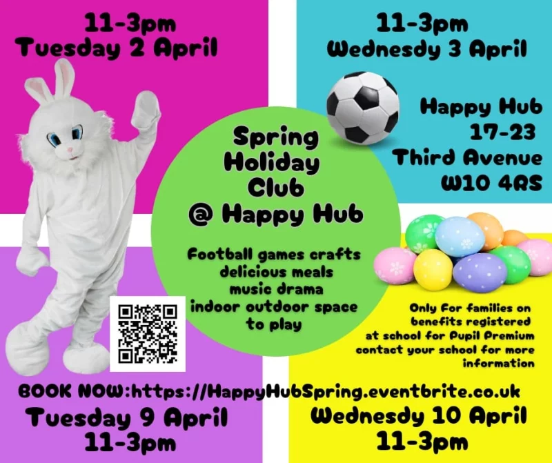 Happy Hub Spring Holiday @ Happy Hub football games crafts delicious meals music drama indoor outdoor space to play 17 - 23 Third Avenue W10 4RS 11 - 3 pm Tuesday 2 April Wednesdy 3 April Tuesday 9 April Wednesdy IO April Only for families on benefits registered at school for Pupil Premium contact your school for more information BOOK NOW: https://HappyHubSpring.eventbrite.co.uk