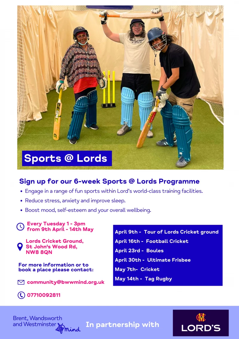 Sports @ Lords SUPPORTED GYM SESSIONS! Sign up for our 6-week Sports @ Lords Programme • Engage in a range of fun sports within Lord’s world-class training facilities. • Reduce stress, anxiety and improve sleep. • Boost mood, self-esteem and your overall wellbeing. Every Tuesday 1 - 3 pm from 9th April - 14th May April 9th - Tour of Lords Cricket ground April 16th - Football Cricket April 23rd - Boules April 30th - Ultimate Frisbee May 7th- Cricket May 14th - Tag Rugby For more information or to book a place please contact: 077 1009 2811 community@bwwmind.org.uk Lords Cricket Ground, St John's Wood Road, NW8 8QN Brent, Wandsworth and Westminster In partnership with Sports @ Lords