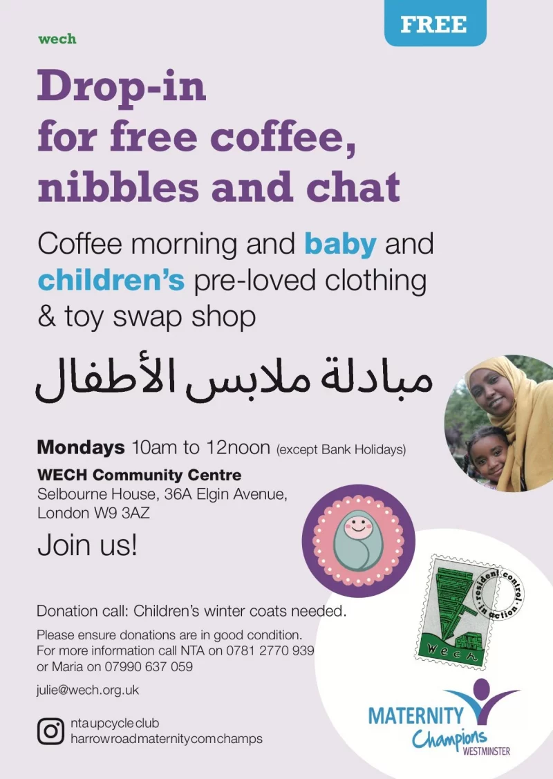 FREE wech Drop-in for free coffee, nibbles and chat Coffee morning and baby and children's pre-loved clothing & toy swap shop Mondays 10 am to 12 noon (except Bank Holidays) WECH Community Centre, Selbourne House, 36A Elgin Avenue, London W9 3AZ Join us! Donation call: Children's winter coats needed. Please ensure donations are in good condition. For more information call NTA on 0781 2770 939 or Maria on 07990 637 059 julie@wech.org.uk nta upcycle club harrow road maternity champs MATERNITY Champions WESTMINSTER