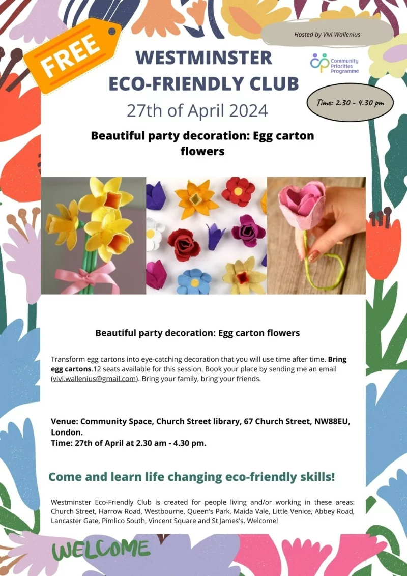 Hosted by Vivi Wallenius WESTMINSTER ECO-FRIENDLY CLUB 27th of April 2024 Time: 2:30 - 4:30 pm Beautiful party decoration - Egg carton flowers Transform egg cartons into eye-catching decoration that you will use time after time. Bring egg cartons. 12 seats available for this session. Book your place by sending me an email ( vivi.wallenius@gmail.com ). Bring your family, bring your friends. Venue: Community Space, Church Street library, 67 Church Street, NW88EU London. Time: 27th of April at 2:30 am - 4:30 pm. Come and learn life changing eco-friendly skills! Westminster Eco-Friendly Club is created for people living and/or working in these areas: Church Street, Harrow Road, Westbourne, Queen's Park, Maida Vale, Little Venice, Abbey Road, Lancaster Gate, Pimlico South, Vincent Square and St James's. Welcome! Community Priorities Programme