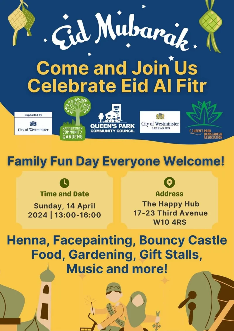 Come and Join Us Celebrate Eid Al Fitr Family Fun Day Everyone Welcome! Time and Date Sunday, 14 April 2024 | 13:00 - 16:00 Address The Happy Hub 17-23 Third Avenue WIO 4RS Henna, Facepainting, Bouncy Castle, Food, Gardening, Gift Stalls, Music and more! Supported by City of Westminster Queen's Park Connunity Council Hammersmith Community Gardens City Of Westminster Libraries Queen's Park Bangladesh Association