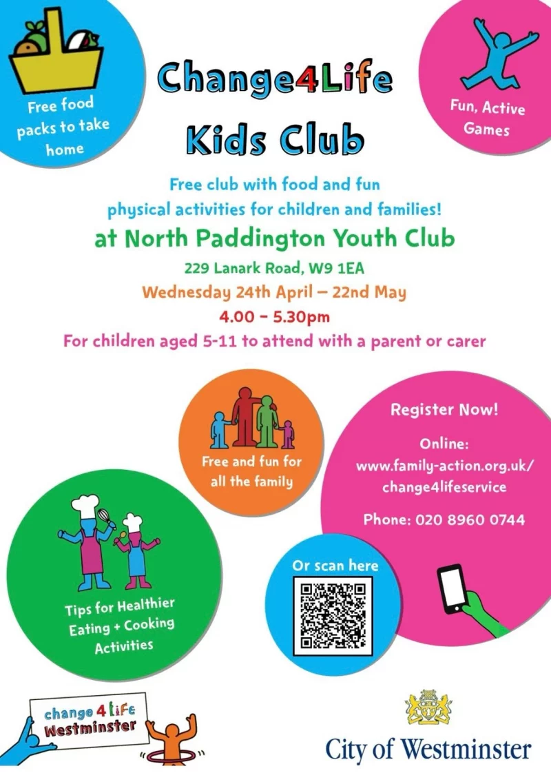 Free Food packs to take home Fun, Active Games Kids Club Free club with food and fun physical activities for children and families! at North Paddington Youth Club, 229 Lanark Road, W9 1EA Wednesday 24th April — 22nd May 4.00 - 5.30 pm For children aged 5 - 11 to attend with a parent or carer Free and fun for all the family Register Now! Online: www.family-action.org.uk/change41ifeservice Phone: 020 8960 0744 Or scan QR code Tips for Healthier Eating + Cooking Activities change4life Westminster City of Westminster