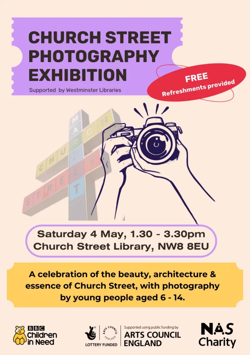 Church Street Photography Exhibition Supported by Westminster Libraries FREE Refreshments provided Saturday 4 May, 1.30 - 3.30 pm Church Street Library, NW8 BEU A celebration of the beauty, architecture & essence of Church Street, with photography by young people aged 6 - 14. Children in Need LOTTERY FUNDED - Arts Council England Supported using public funding by ARTS COUNCIL ENGLAND NAS Charity