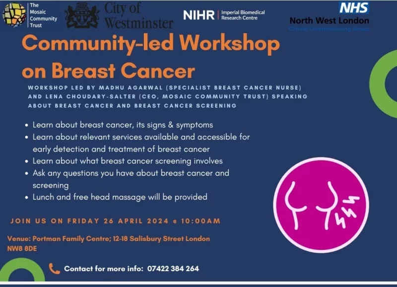 Mosaic Community Trust City of Westminster NIHR - Imperial Biomedical Research Centre NHS North West London Clinical Commissioning Group Community-led Workshop on Breast Cancer WORKSHOP LED BY MADHU AGARWAL (SPECIALIST BREAST CANCER NURSE) AND LENA CHOUDARY-SALTER (CEO, MOSAIC COMMUNITY TRUST) SPEAKING ABOUT BREAST CANCER AND BREAST CANCER SCREENING • Learn about breast cancer, its signs & symptoms • Learn about relevant services available and accessible for early detection and treatment of breast cancer • Learn about what breast cancer screening involves • Ask any questions you have about breast cancer and screening • Lunch and free head massage will be provided JOIN US ON FRIDAY 26 APRIL 2024 10:OO AM Venue: Portman Family Centre; 12 - 18 Salisbury Street London NW8 8DE Contact for more info: 074 2238 4264