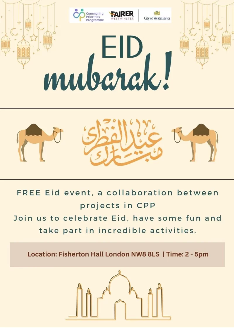 FAIRER WESTMINSTER Community Priorities Programme City of Westminster EID MUBARAK FREE Eid event, a collaboration between projects in CPP Join us to celebrate Eid, have some fun and take part in incredible activities. Location: Fisherton Hall London NW8 BLS I Time: 2 - 5 pm EID agenda Mosaic Time: 2 - 3 pm Healthy Snack Time: 3 - 4 pm DIY recyclables and SHARE, REPAIR, RECYCLE collab ! Time: 4 - 5 pm