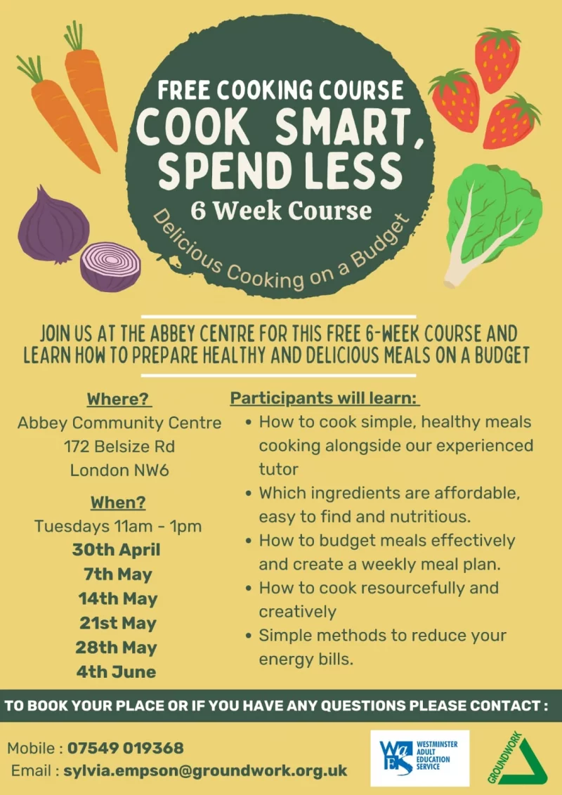 Free Cooking Course - Cook Smart, Spend Less 6 Week Course Join us at the abbey centre this free 6-week course and learn hoh to prepare healthy and delicious meals on a budget Participants will learn: • How to cook simple, healthy meals cooking alongside our experienced tutor • Which ingredients are affordable, easy to find and nutritious. • How to budget meals effectively and create a weekly meal plan. • How to cook resourcefully and creatively. • Simple methods to reduce your energy bills. Where? Abbey Community Centre, 172 Belsize Road, London NW6 When? Tuesdays 11 am - 1 pm 30th April 7th May 14th May 21st May 28th May 4th June To book your place or if you have any questions please contact: Mobile : 07549 019368 Email : sylvia.empson@groundwork.org.uk Westminster Adult Education Service Groundwork