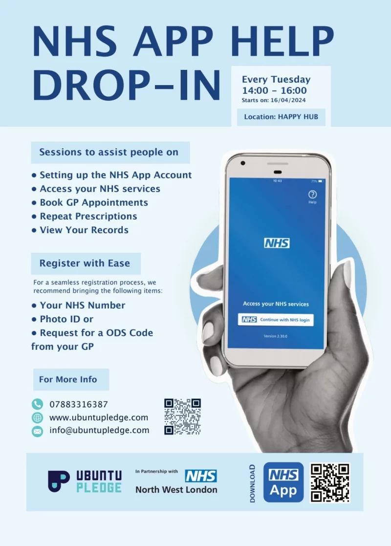 NHS APP HELP DROP-IN Every Tuesday 14:00 - 16:00 Starts on: 16/04/2024 Location: HAPPY HUB Sessions to assist people on • Setting up the NHS App Account • Access your NHS services • Book GP Appointments • Repeat Prescriptions • View Your Records Register with Ease For a seamless registration process, we recommend bringing the following items: • Your NHS Number • Photo ID or • Request for a ODS Code from your GP For More Info 078 8331 6387 www.ubuntupledge.com info@ubuntupledge.com UBUNTU PLEDGE In Partnership with NHS North West London Download the NHS app from www.nhs.uk/nhs-app/