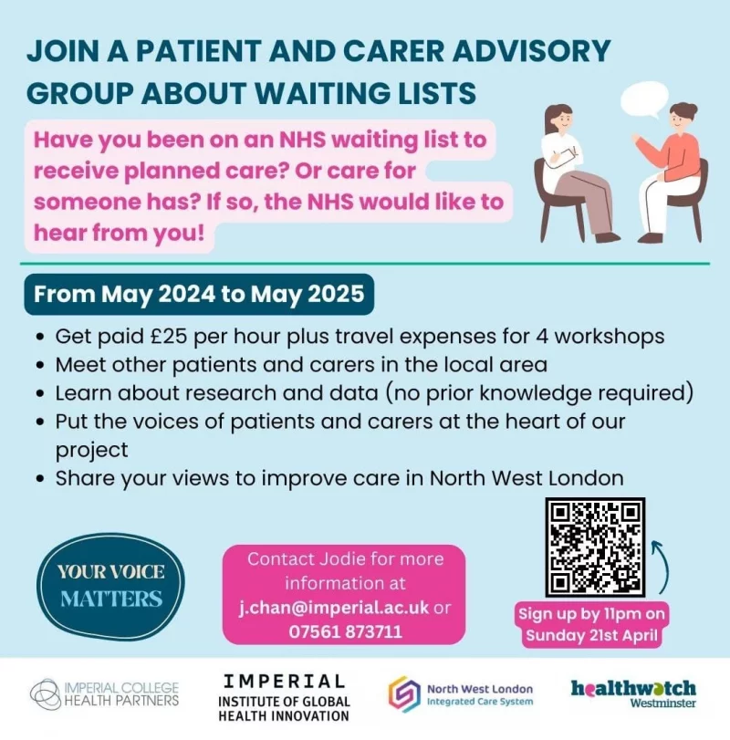 JOIN A PATIENT AND CARER ADVISORY GROUP ABOUT WAITING LISTS
Have you been on an NHS waiting list to receive planned care? Or care for someone has? If so, the NHS would like to hear from you!

From May 2024 to May 2025
• Get paid 225 per hour plus travel expenses for 4 workshops
• Meet other patients and carers in the local area
• Learn about research and data (no prior knowledge required)
• Put the voices of patients and carers at the heart of our project
• Share your views to improve care in North West London

YOUR VOICE MATTERS
Contact Jodie for more information at j.chan@imperial.ac.uk or 07561 873711
sign up by 11 pm on Sunday 21st April

QR code: https://imperial.eu.qualtrics.com/jfe/form/SV_cT6PNGgyNHUCYSO

IMPERIAL COLLEGE HEALTH PARTNERS
IMPERIAL INSTITUTE OF GLOBAL HEALTH INNOVATION
North West London Integrated Care System
Healthwatch Westminster