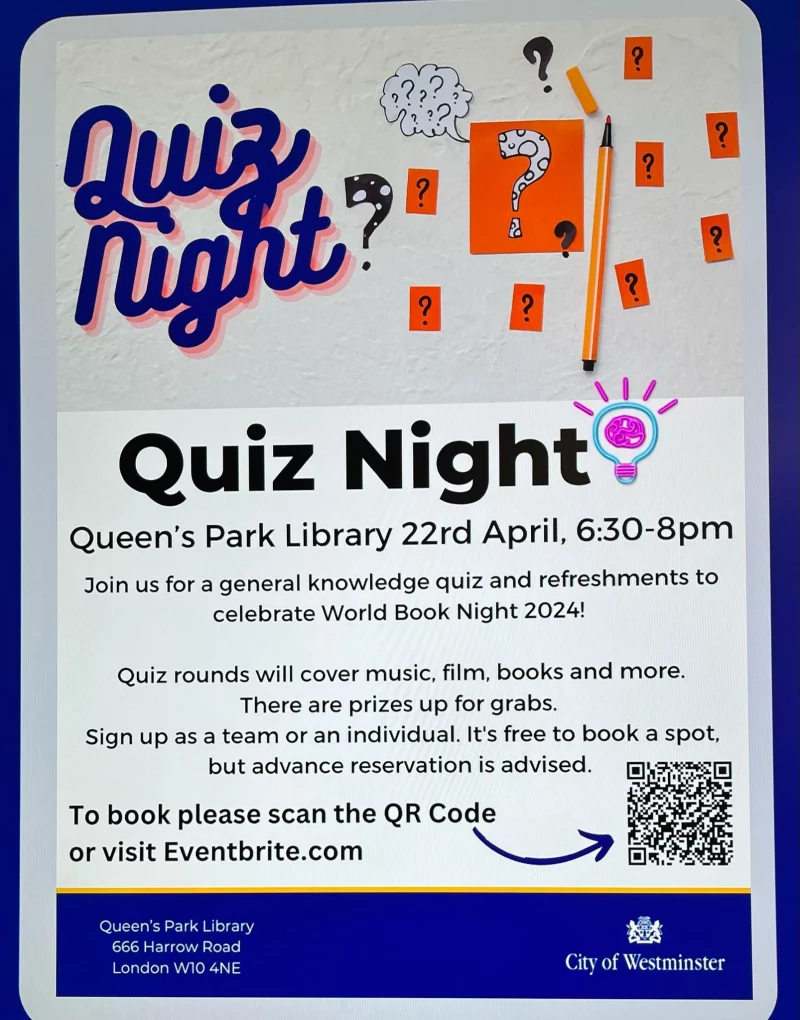 Quiz Night Queen's Park Library 22rd April, 6:30 - 8 pm Join us for a general knowledge quiz and refreshments to celebrate World Book Night 2024! Quiz rounds will cover music, film, books and more. There are prizes up for grabs. Sign up as a team or an individual. It's free to book a spot, but advance reservation is advised. To book please scan the QR Code or visit https://www.eventbrite.co.uk/e/quiz-night-tickets-873382479507 Queen's Park Library, 666 Harrow Road, London W10 4NE City of Westminster