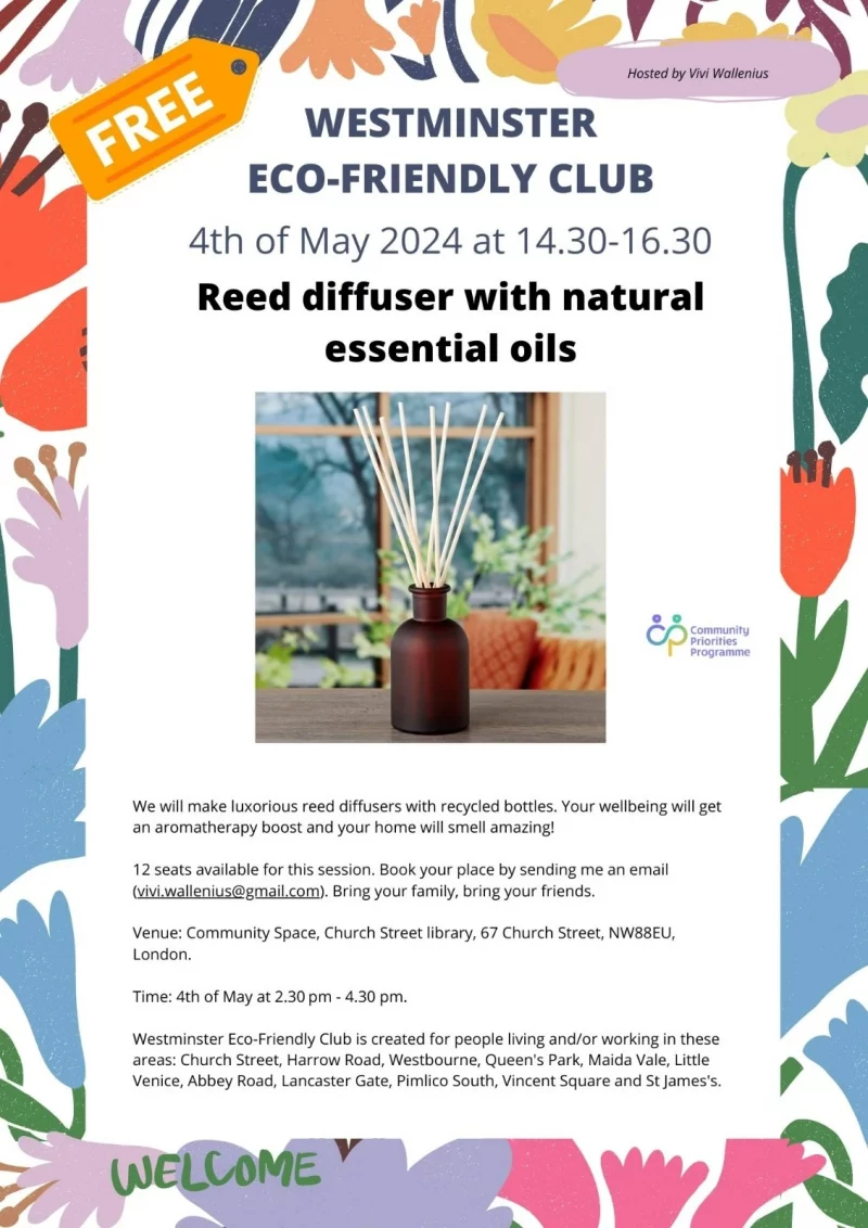 Hosted by Vivi Wallenius WESTMINSTER ECO-FRIENDLY CLUB 4th of May 2024 at 14.30 - 16.30 Reed diffuser with natural essential oils community priorities programme We will make luxorious reed diffusers with recycled bottles. Your wellbeing will get an aromatherapy boost and your home will smell amazing! 12 seats available for this session. Book your place by sending me an email ( vivi.wallenius@gmail.com ). Bring your family, bring your friends. Venue: Community Space, Church Street library, 67 Church Street, NW8 8EU, London. Time: 4th of May at 2.30 pm - 4.30 pm. Westminster Eco-Friendly Club is created for people living and/or working in these areas: Church Street, Harrow Road, Westbourne, Queen's Park, Maida Vale, Little Venice, Abbey Road, Lancaster Gate, Pimlico South, Vincent Square and St James's.