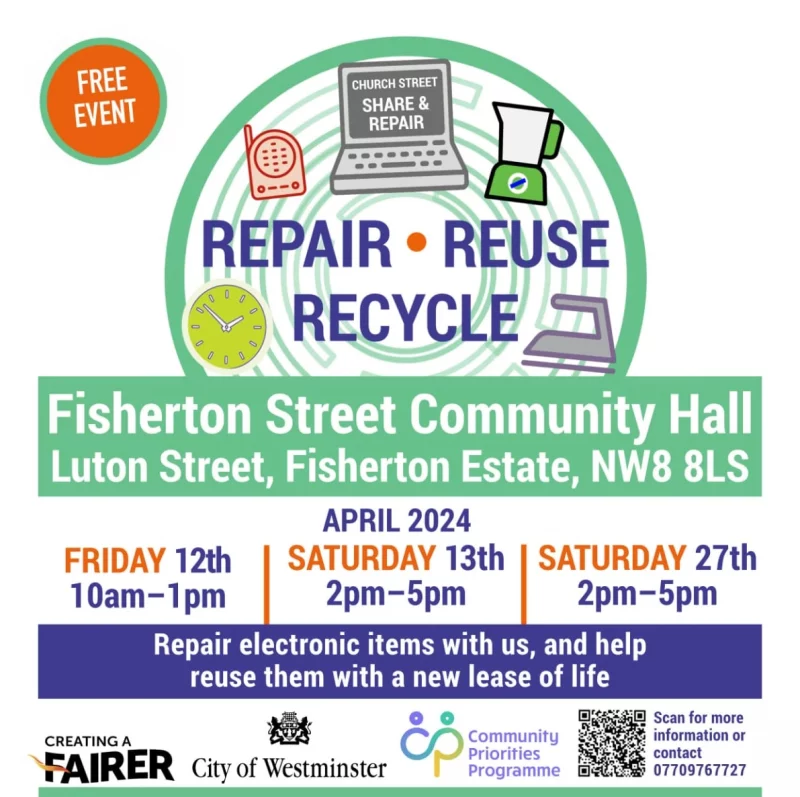 FREE EVENT CHURCH STREET SHARE & REPAIR Repair • Reuse • Recycle Fisherton Street Community Hall, Luton Street, Fisherton Estate, NW8 8LS APRIL 2024 SATURDAY 13th 10 am - l pm • SATURDAY 27th 2 pm - 5 pm • FRIDAY 12th 2 pm - 5 pm Repair electronic items with us, and help reuse them with a new lease of life CREATING A FAIRER City of Westminster Community Priorities Programme Scan for more information or contact 077 0976 7727