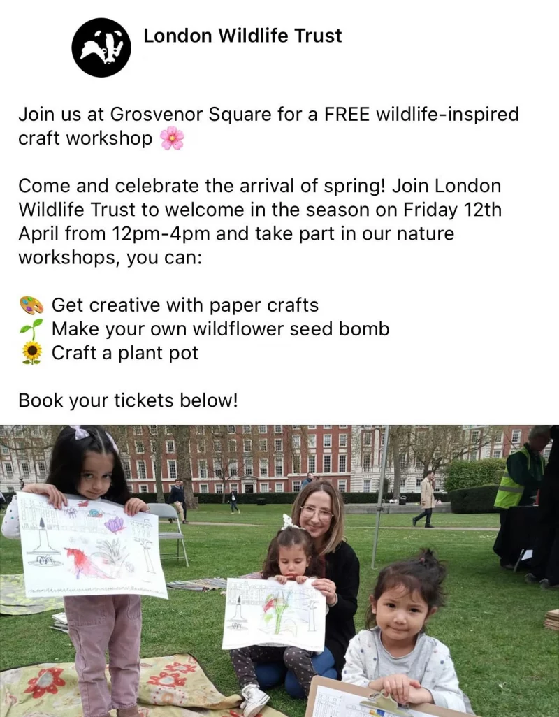 London Wildlife Trust Join us at Grosvenor Square for a FREE wildlife-inspired craft workshop Come and celebrate the arrival of spring! Join London Wildlife Trust to welcome in the season on Friday 12th April from 12 pm - 4 pm and take part in our nature workshops, you can: • Get creative with paper crafts • Make your own wildflower seed bomb • Craft a plant pot Book your tickets below! eventbrite.co.uk Get Tickets: https://www.eventbrite.co.uk/e/spring-in-the-air-at-grosvenor-square-tickets-867383105217 Spring in the Air at Grosvenor Square