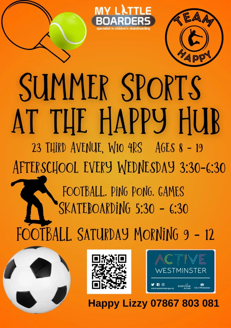 SUMMER SPORTS AT THE HAPPY HUB 23 THIRD AVENUE, W10 4RS AGES 8 - 19 AFTERSCHOOL EVERY WEDNESDAY 3:30 - 6:30 FOOTBALL. PING PONG. GAMES SKATEBOARDING 5:30 - 6:30 FOOTBALL SATURDAY MORNING 9 - 12 WESTMINSTER Happy Lizzy 078 6780 3081 ACTIVE WESTMINSTER MY LITTLE BOARDERS Team Happy