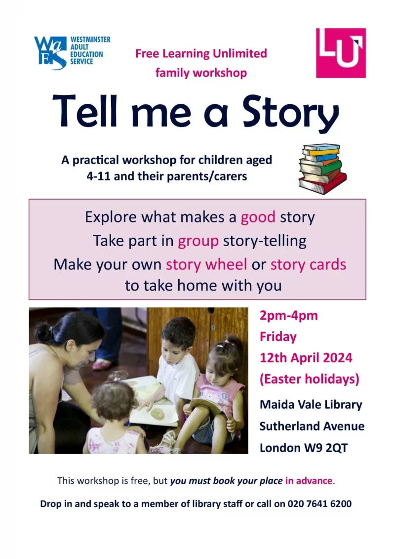 WESTMINSTER ADULT EDUCATION SERVICE Free Learning Unlimited family workshop Tell me a Story A practical workshop for children aged 4-11 and their parents/carers Explore what makes a good story Take part in group story-telling Make your own story wheel or story cards to take home with you 2 pm - 4 pm Friday 12th April 2024 (Easter holidays) Maida Vale Library, Sutherland Avenue London W9 2QT This workshop is free, but you must book your place in advance. Drop in and speak to a member of library staff or call on 020 7641 6200