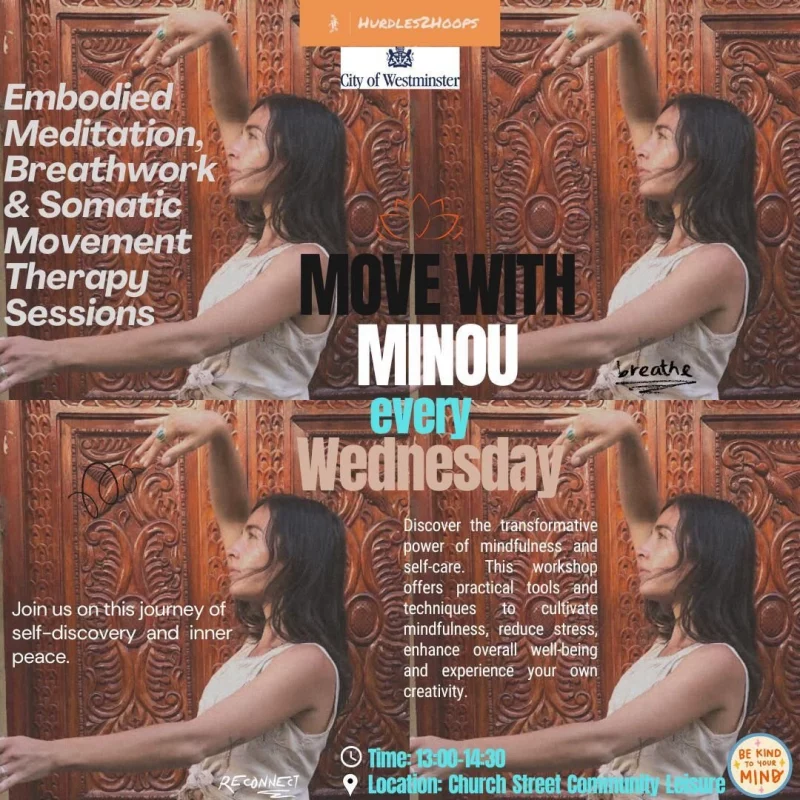 Embodied Meditation, Breathwork & Somatic Movement Therapy Sessions Join us on this journey of self-discovery and inner peace Move with Minou every Wednesday Discover the transformative power of mindfulness nd self-care. This workshop offers practical tools and techniques to cultivate mindfulness, reduce stress, enhance overall well-being and experience your own creativity Time: 13:00 - 14:30 Location: Church Street Community Leisure Centre Hurdles2Hoops City of Westminster Be kind to your mind