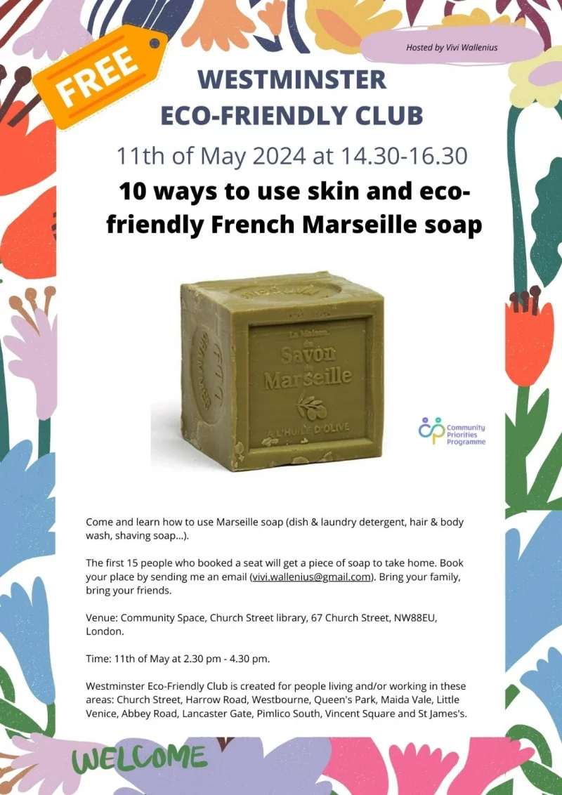 Free Hosted by Vivi Wallenius WESTMINSTER ECO-FRIENDLY CLUB 11th of May 2024 at 14.30 - 16.30 10 ways to use skin and eco-friendly French Marseille soap Come and learn how to use Marseille soap (dish & laundry detergent, hair & body wash, shaving soap...). The first 15 people who booked a seat will get a piece of soap to take home. Book your place by sending me an email ( vivi.wallenius.@gmail.com ). Bring your family, bring your friends. Venue: Community Space, Church Street library, 67 Church Street, NW8 8EU, London. Time: 11th of May at 2.30 pm - 4.30 pm. Westminster Eco-Friendly Club is created for people living and/or working in these areas: Church Street, Harrow Road, Westbourne, Queen's Park, Maida Vale, Little Venice, Abbey Road, Lancaster Gate, Pimlico South, Vincent Square and St James's. Community Priorities Programme Welcome