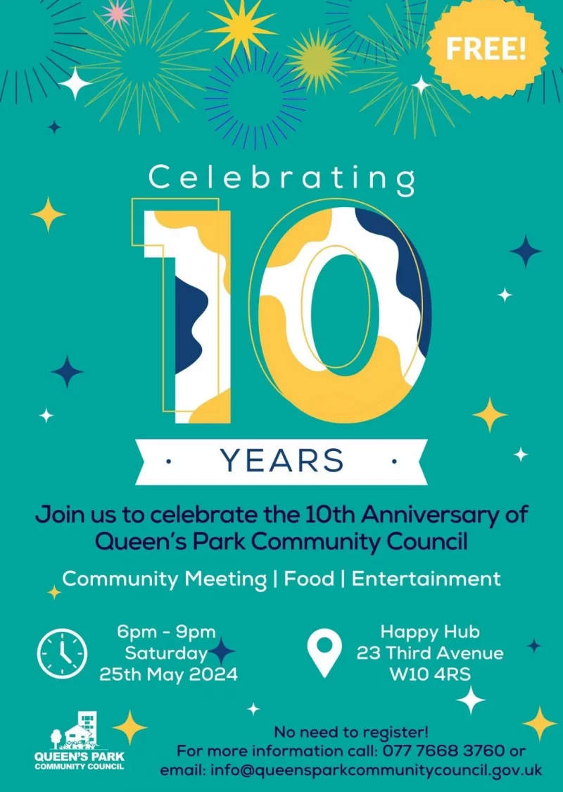 Celebrating 10 YEARS Join us to celebrate the 10th Anniversary of Queen's Park Community Council Community Meeting | Food | Entertainment 6pm - 9pm Saturday 25th May 2024 Happy Hub 23 Third Avenue WIO 4RS QUEEN'S PARK COMMUNITY COUNCIL No need to register! For more information call: 077 7668 3760 or email: info@queensparkcommunitycouncil.gov.uk