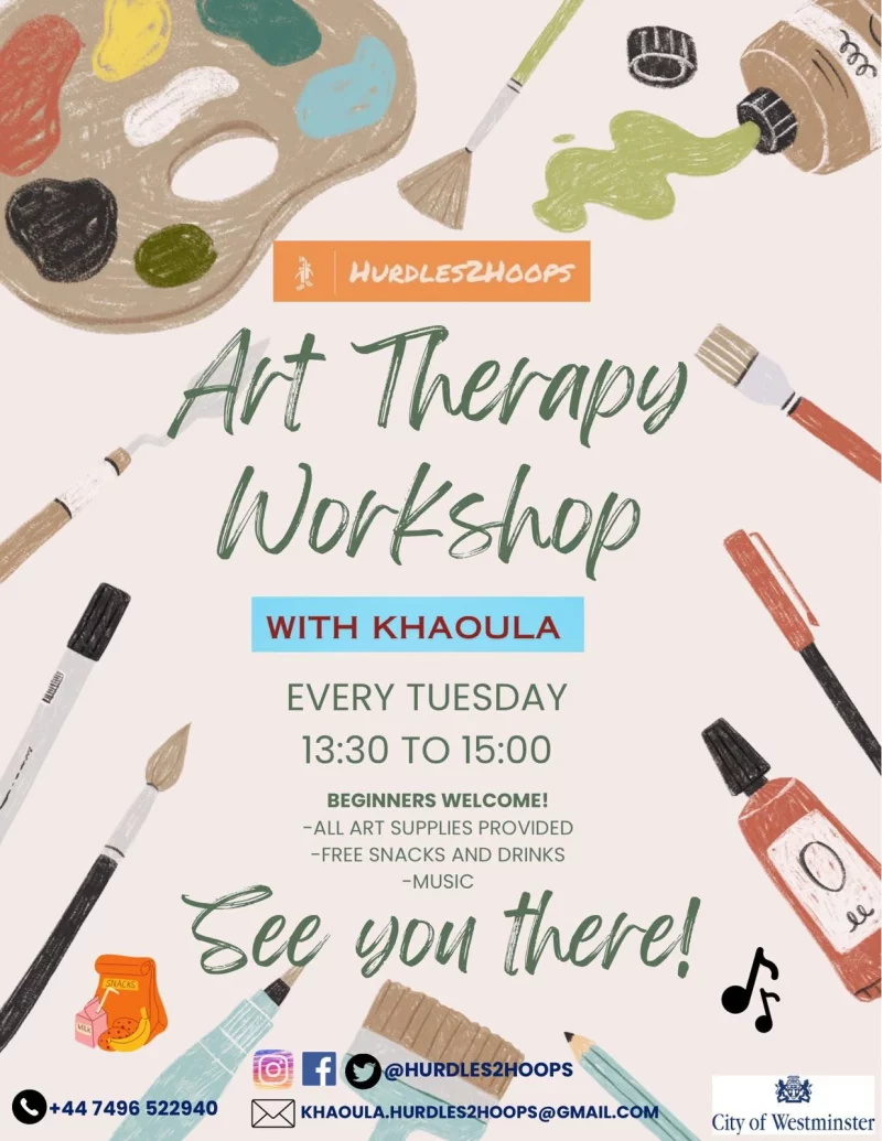Art Therapy Workshop WITH KHAOULA EVERY TUESDAY 13:30 TO 15:00 BEGINNERS WELCOME! -ALL ART SUPPLIES PROVIDED -FREE SNACKS AND DRINKS -MUSIC See You There! @hurdles2hoops https://www.instagram.com/hurdles2hoops https://www.facebook.com/profile.php?id=100075711680885 https://twitter.com/hurdles2hoops +44 7496 522 940 khaoula.hurdles2hoops@gmail.com City of Westminster