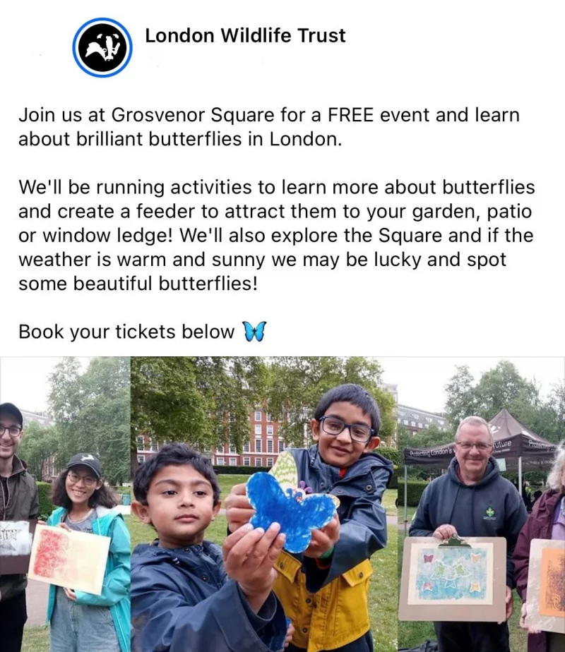 London Wildlife Trust Join us at Grosvenor Square for a FREE event and learn about brilliant butterflies in London. We'll be running activities to learn more about butterflies and create a feeder to attract them to your garden, patio or window ledge! We'll also explore the Square and if the weaths swarm and sunny we may be lucky and spot some beautiful butterflies! Book your tickets below https://www.eventbrite.co.uk/e/brilliant-butterflies-at-grosvenor-square-tickets-867450135707 Get Tickets Brilliant Butterflies at Grosvenor Square