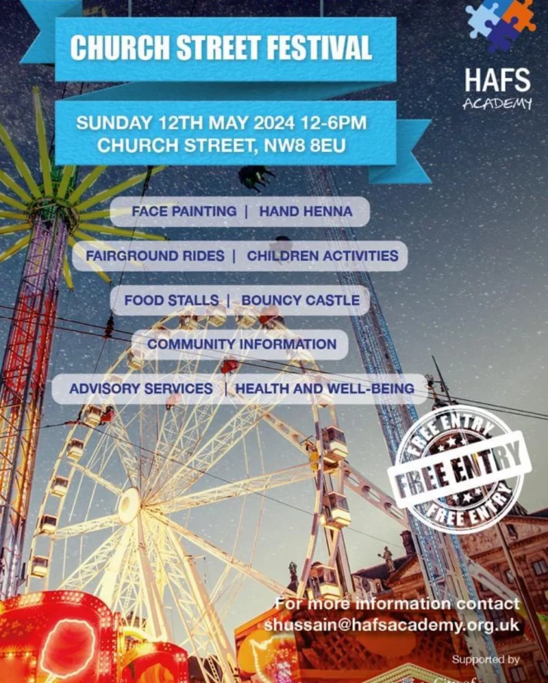 CHURCH STREET FESTIVAL HAFS ACADEMY SUNDAY 12TH MAY 2024 12 - 6 PM CHURCH STREET, NW8 8EU FACE PAINTING | HAND HENNA FAIRGROUND RIDES | CHILDREN ACTIVITIES FOOD STALLS | BOUNCY CASTLE COMMUNITY INFORMATION ADVISORY SERVICES | HEALTH AND WELL-BEING FREE ENTRY For more information contact shussain@hafsacademy.org.uk Supported by City of Westminster