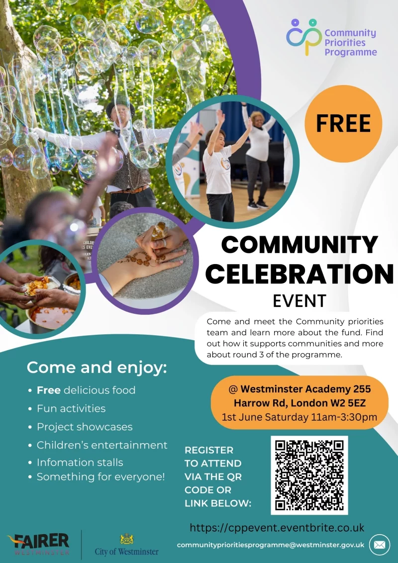 Community Priorities Programme Free Community Celebration Event Come and enjoy: • Free delicious food • Fun activities • Project showcases • Children's entertainment • Infomation stalls Come and meet the Community priorities team and learn more about the fund. Find Out how it supports communities and more about round 3 of the programme. @ Westminster Academy 255 Harrow Rd, London W2 5EZ 1st June Saturday ll am - 3:30 pm REGISTER TO ATTEND VIA THE QR CODE OR LINK BELOW: https://cppevent.eventbrite.co.uk communityptioritiesprogramme@westminster.gov.uk FAIRER Westminster City of Westminster